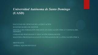 Universidad Autónoma de Santo Domingo
(UASD)
FACULTAD DE CIENCIAS DE LA EDUCACIÓN
EUGENIO MARÍA DE HOSTOS
ESCUELA DE FORMACIÓN DOCENTE EN EDUCACIÓN FÍSICA Y CIENCIA DEL
DEPORTE
UNIDAD DE POSTGRADO Y EDUCACIÓN PERMANENTE
MAESTRÍA PROFESIONALIZANTE EN PEDAGOGÍA DE LA EDUCACIÓN FÍSICA
MESTRANTE
ANÍBAL AQUINO RIVERAS
 