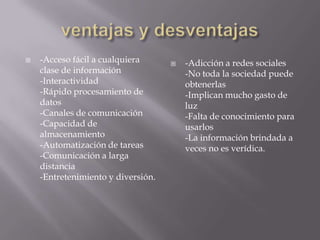  -Acceso fácil a cualquiera
clase de información
-Interactividad
-Rápido procesamiento de
datos
-Canales de comunicación
-Capacidad de
almacenamiento
-Automatización de tareas
-Comunicación a larga
distancia
-Entretenimiento y diversión.
 -Adicción a redes sociales
-No toda la sociedad puede
obtenerlas
-Implican mucho gasto de
luz
-Falta de conocimiento para
usarlos
-La información brindada a
veces no es verídica.
 