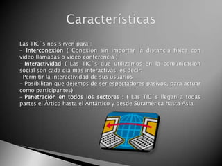 Las TIC´s nos sirven para :
- Interconexión ( Conexión sin importar la distancia física con
video llamadas o video conferencia )
- Interactividad ( Las TIC´s que utilizamos en la comunicación
social son cada dia mas interactivas, es decir:
-Permitir la interactividad de sus usuarios
- Posibilitan que dejemos de ser espectadores pasivos, para actuar
como participantes)
- Penetración en todos los sectores : ( Las TIC´s llegan a todas
partes el Ártico hasta el Antártico y desde Suramérica hasta Asia.
 