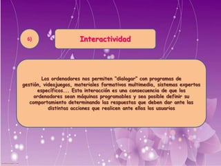 Interactividad
Los ordenadores nos permiten “dialogar” con programas de gestión,
videojuegos, materiales formativos multimedia, sistemas expertos
específicos... Esta interacción es una consecuencia de que los
ordenadores sean máquinas programables y sea posible definir su
comportamiento determinando las respuestas que deben dar ante las
distintas acciones que realicen ante ellos los usuarios
6)
 
