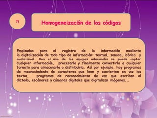 Homogeneización de los códigos
Empleados para el registro de la información mediante
la digitalización de todo tipo de información: textual, sonora, icónica y
audiovisual. Con el uso de los equipos adecuados se puede captar
cualquier información, procesarla y finalmente convertirla a cualquier
formato para almacenarla o distribuirla. Así por ejemplo, hay programas
de reconocimiento de caracteres que leen y convierten en voz los
textos, programas de reconocimiento de voz que escriben al dictado,
escáneres y cámaras digitales que digitalizan imágenes...
7)
 