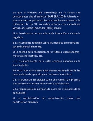 en que la iniciativa del aprendizaje no la tienen sus
componentes sino el profesor (BARBERÀ, 2003). Además, en
este contexto se plantean diversos problemas en torno a la
utilización de las TIC en dichos entornos de aprendizaje
virtual. Así, García Fernández (2002) señala:
U La inexistencia de una oferta de formación a distancia
regulada.
B La insuficiente reflexión sobre los modelos de enseñanzaaprendizaje del elearning.
U La calidad de la formación en sí: tutores, coordinadores,
materiales formativos, etc.
u El cuestionamiento de si estas acciones ahondan en la
brecha digital.
Por otro lado, este mismo autor apunta los beneficios de las
comunidades de aprendizaje en entornos educativos:
u La importancia del diálogo como pilar central del proceso
que permite una mayor interacción y participación.
u La responsabilidad compartida entre los miembros de la
comunidad.
U La consideración
construcción dinámica.

del

conocimiento

como

una

 