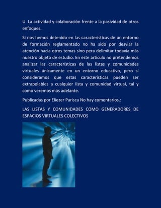 U La actividad y colaboración frente a la pasividad de otros
enfoques.
Si nos hemos detenido en las características de un entorno
de formación reglamentado no ha sido por desviar la
atención hacia otros temas sino pera delimitar todavía más
nuestro objeto de estudio. En este artículo no pretendemos
analizar las características de las listas y comunidades
virtuales únicamente en un entorno educativo, pero sí
consideramos que estas características pueden ser
extrapolables a cualquier lista y comunidad virtual, tal y
como veremos más adelante.
Publicadas por Eliezer Parisca No hay comentarios.:
LAS LISTAS Y COMUNIDADES COMO GENERADORES DE
ESPACIOS VIRTUALES COLECTIVOS

 