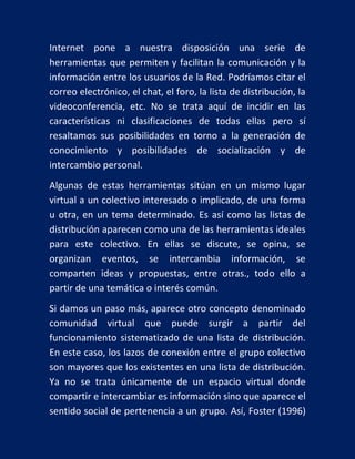 Internet pone a nuestra disposición una serie de
herramientas que permiten y facilitan la comunicación y la
información entre los usuarios de la Red. Podríamos citar el
correo electrónico, el chat, el foro, la lista de distribución, la
videoconferencia, etc. No se trata aquí de incidir en las
características ni clasificaciones de todas ellas pero sí
resaltamos sus posibilidades en torno a la generación de
conocimiento y posibilidades de socialización y de
intercambio personal.
Algunas de estas herramientas sitúan en un mismo lugar
virtual a un colectivo interesado o implicado, de una forma
u otra, en un tema determinado. Es así como las listas de
distribución aparecen como una de las herramientas ideales
para este colectivo. En ellas se discute, se opina, se
organizan eventos, se intercambia información, se
comparten ideas y propuestas, entre otras., todo ello a
partir de una temática o interés común.
Si damos un paso más, aparece otro concepto denominado
comunidad virtual que puede surgir a partir del
funcionamiento sistematizado de una lista de distribución.
En este caso, los lazos de conexión entre el grupo colectivo
son mayores que los existentes en una lista de distribución.
Ya no se trata únicamente de un espacio virtual donde
compartir e intercambiar es información sino que aparece el
sentido social de pertenencia a un grupo. Así, Foster (1996)

 