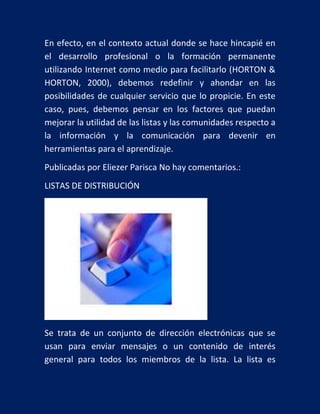 En efecto, en el contexto actual donde se hace hincapié en
el desarrollo profesional o la formación permanente
utilizando Internet como medio para facilitarlo (HORTON &
HORTON, 2000), debemos redefinir y ahondar en las
posibilidades de cualquier servicio que lo propicie. En este
caso, pues, debemos pensar en los factores que puedan
mejorar la utilidad de las listas y las comunidades respecto a
la información y la comunicación para devenir en
herramientas para el aprendizaje.
Publicadas por Eliezer Parisca No hay comentarios.:
LISTAS DE DISTRIBUCIÓN

Se trata de un conjunto de dirección electrónicas que se
usan para enviar mensajes o un contenido de interés
general para todos los miembros de la lista. La lista es

 