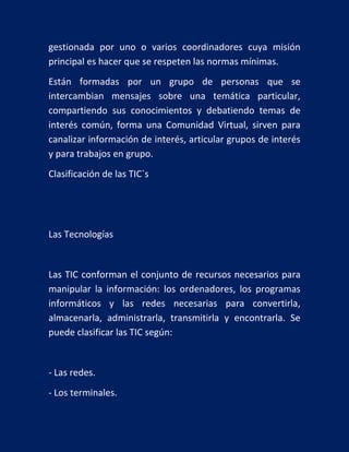 gestionada por uno o varios coordinadores cuya misión
principal es hacer que se respeten las normas mínimas.
Están formadas por un grupo de personas que se
intercambian mensajes sobre una temática particular,
compartiendo sus conocimientos y debatiendo temas de
interés común, forma una Comunidad Virtual, sirven para
canalizar información de interés, articular grupos de interés
y para trabajos en grupo.
Clasificación de las TIC`s

Las Tecnologías

Las TIC conforman el conjunto de recursos necesarios para
manipular la información: los ordenadores, los programas
informáticos y las redes necesarias para convertirla,
almacenarla, administrarla, transmitirla y encontrarla. Se
puede clasificar las TIC según:

- Las redes.
- Los terminales.

 