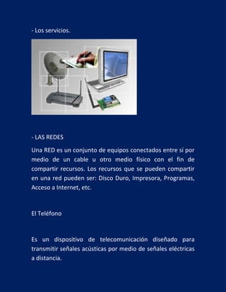 - Los servicios.

- LAS REDES
Una RED es un conjunto de equipos conectados entre sí por
medio de un cable u otro medio físico con el fin de
compartir recursos. Los recursos que se pueden compartir
en una red pueden ser: Disco Duro, Impresora, Programas,
Acceso a Internet, etc.

El Teléfono

Es un dispositivo de telecomunicación diseñado para
transmitir señales acústicas por medio de señales eléctricas
a distancia.

 