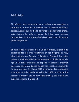 Telefonía fija

El método más elemental para realizar una conexión a
Internet es el uso de un módem en un acceso telefónico
básico. A pesar que no tiene las ventajas de la banda ancha,
este sistema ha sido el punto de inicio para muchos
internautas y es una alternativa básica para zonas de menor
poder adquisitivo.

En casi todos los países de la Unión Europea, el grado de
disponibilidad de línea telefónica en los hogares es muy
alto, excepto en Austria, Finlandia y Portugal. En estos
países la telefonía móvil está sustituyendo rápidamente a la
fija.13 De todas maneras, en España, el acceso a Internet
por la red telefónica básica (banda estrecha) prácticamente
ha desaparecido. En el año 2003 la mitad de las conexiones
a Internet era de banda estrecha. En 2009, el 97% de los
accesos a Internet era ya por banda ancha y casi el 95% era
superior o igual a 1 Mbps.14.

 