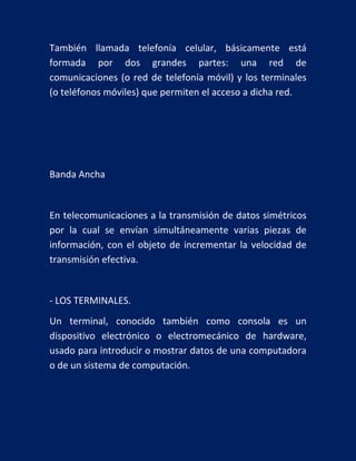 También llamada telefonía celular, básicamente está
formada por dos grandes partes: una red de
comunicaciones (o red de telefonía móvil) y los terminales
(o teléfonos móviles) que permiten el acceso a dicha red.

Banda Ancha

En telecomunicaciones a la transmisión de datos simétricos
por la cual se envían simultáneamente varias piezas de
información, con el objeto de incrementar la velocidad de
transmisión efectiva.

- LOS TERMINALES.
Un terminal, conocido también como consola es un
dispositivo electrónico o electromecánico de hardware,
usado para introducir o mostrar datos de una computadora
o de un sistema de computación.

 