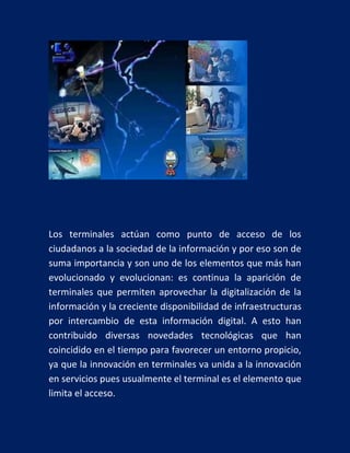 Los terminales actúan como punto de acceso de los
ciudadanos a la sociedad de la información y por eso son de
suma importancia y son uno de los elementos que más han
evolucionado y evolucionan: es continua la aparición de
terminales que permiten aprovechar la digitalización de la
información y la creciente disponibilidad de infraestructuras
por intercambio de esta información digital. A esto han
contribuido diversas novedades tecnológicas que han
coincidido en el tiempo para favorecer un entorno propicio,
ya que la innovación en terminales va unida a la innovación
en servicios pues usualmente el terminal es el elemento que
limita el acceso.

 