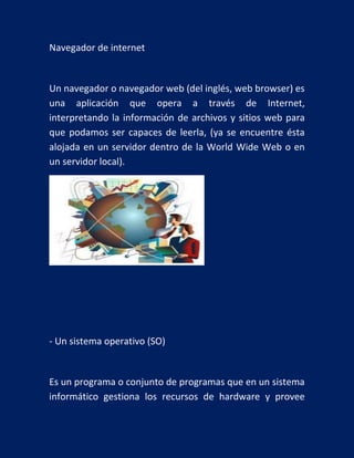 Navegador de internet

Un navegador o navegador web (del inglés, web browser) es
una aplicación que opera a través de Internet,
interpretando la información de archivos y sitios web para
que podamos ser capaces de leerla, (ya se encuentre ésta
alojada en un servidor dentro de la World Wide Web o en
un servidor local).

- Un sistema operativo (SO)

Es un programa o conjunto de programas que en un sistema
informático gestiona los recursos de hardware y provee

 