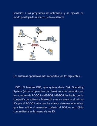 servicios a los programas de aplicación, y se ejecuta en
modo privilegiado respecto de los restantes.

Los sistemas operativos más conocidos son los siguientes:

DOS: El famoso DOS, que quiere decir Disk Operating
System (sistema operativo de disco), es más conocido por
los nombres de PC-DOS y MS-DOS. MS-DOS fue hecho por la
compañía de software Microsoft y es en esencia el mismo
SO que el PC-DOS. Aún con los nuevos sistemas operativos
que han salido al mercado, todavía el DOS es un sólido
contendiente en la guerra de los SO.

 