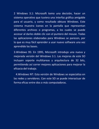 2 Windows 3.1: Microsoft tomo una decisión, hacer un
sistema operativo que tuviera una interfaz gráfica amigable
para el usuario, y como resultado obtuvo Windows. Este
sistema muestra íconos en la pantalla que representan
diferentes archivos o programas, a los cuales se puede
accesar al darles doble clic con el puntero del mouse. Todas
las aplicaciones elaboradas para Windows se parecen, por
lo que es muy fácil aprender a usar nuevo software una vez
aprendido las bases.
3.Windows 95: En 1995, Microsoft introdujo una nueva y
mejorada versión del Windows 3.1. Las mejoras de este SO
incluyen soporte multitareas y arquitectura de 32 bits,
permitiendo así correr mejores aplicaciones para mejorar la
eficacia del trabajo.
4.Windows NT: Esta versión de Windows se especializa en
las redes y servidores. Con este SO se puede interactuar de
forma eficaz entre dos o más computadoras.

 