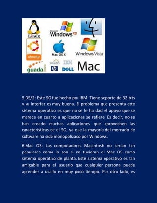 5.OS/2: Este SO fue hecho por IBM. Tiene soporte de 32 bits
y su interfaz es muy buena. El problema que presenta este
sistema operativo es que no se le ha dad el apoyo que se
merece en cuanto a aplicaciones se refiere. Es decir, no se
han creado muchas aplicaciones que aprovechen las
características de el SO, ya que la mayoría del mercado de
software ha sido monopolizado por Windows.
6.Mac OS: Las computadoras Macintosh no serían tan
populares como lo son si no tuvieran el Mac OS como
sistema operativo de planta. Este sistema operativo es tan
amigable para el usuario que cualquier persona puede
aprender a usarlo en muy poco tiempo. Por otro lado, es

 