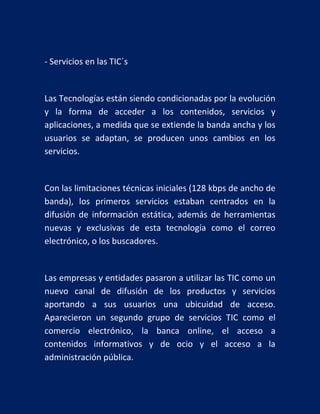 - Servicios en las TIC´s

Las Tecnologías están siendo condicionadas por la evolución
y la forma de acceder a los contenidos, servicios y
aplicaciones, a medida que se extiende la banda ancha y los
usuarios se adaptan, se producen unos cambios en los
servicios.

Con las limitaciones técnicas iniciales (128 kbps de ancho de
banda), los primeros servicios estaban centrados en la
difusión de información estática, además de herramientas
nuevas y exclusivas de esta tecnología como el correo
electrónico, o los buscadores.

Las empresas y entidades pasaron a utilizar las TIC como un
nuevo canal de difusión de los productos y servicios
aportando a sus usuarios una ubicuidad de acceso.
Aparecieron un segundo grupo de servicios TIC como el
comercio electrónico, la banca online, el acceso a
contenidos informativos y de ocio y el acceso a la
administración pública.

 