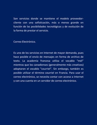 Son servicios donde se mantiene el modelo proveedorcliente con una sofisticación, más o menos grande en
función de las posibilidades tecnológicas y de evolución de
la forma de prestar el servicio.

Correo Electrónico.

Es uno de los servicios en Internet de mayor demanda, pues
hace posible el envío de mensajes en forma de archivo de
texto. La academia francesa utiliza el vocablo “mél”
mientras que los canadienses (generalmente más creativos)
adoptaron el vocablo “courriel”. Sin embargo, también es
posible utilizar el término courriel en Francia. Para usar el
correo electrónico, se necesita contar con acceso a Internet
y con una cuenta en un servidor de correo electrónico.

 
