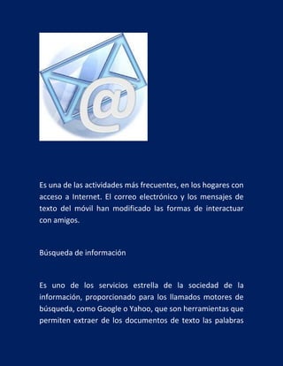 Es una de las actividades más frecuentes, en los hogares con
acceso a Internet. El correo electrónico y los mensajes de
texto del móvil han modificado las formas de interactuar
con amigos.

Búsqueda de información

Es uno de los servicios estrella de la sociedad de la
información, proporcionado para los llamados motores de
búsqueda, como Google o Yahoo, que son herramientas que
permiten extraer de los documentos de texto las palabras

 