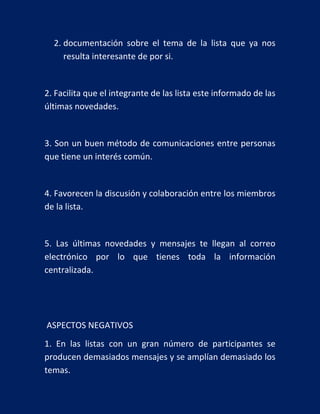 2. documentación sobre el tema de la lista que ya nos
resulta interesante de por si.

2. Facilita que el integrante de las lista este informado de las
últimas novedades.

3. Son un buen método de comunicaciones entre personas
que tiene un interés común.

4. Favorecen la discusión y colaboración entre los miembros
de la lista.

5. Las últimas novedades y mensajes te llegan al correo
electrónico por lo que tienes toda la información
centralizada.

ASPECTOS NEGATIVOS
1. En las listas con un gran número de participantes se
producen demasiados mensajes y se amplían demasiado los
temas.

 