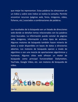 que mejor los representan. Estas palabras las almacenan en
un índice y sobre este índice se realiza la consulta. Permite
encontrar recursos (páginas web, foros, imágenes, vídeo,
ficheros, etc.) asociados a combinaciones de palabras.

Los resultados de la búsqueda son un listado de direcciones
web donde se detallan temas relacionados con las palabras
clave buscadas. La información puede constar de páginas
web, imágenes, información y otros tipos de archivos.
Algunos motores de búsqueda también hacen minería de
datos y están disponibles en bases de datos o directorios
abiertos. Los motores de búsqueda operan a modo de
algoritmo o son una mezcla de aportaciones algorítmicas y
humanas. Algunos sitios web ofrecen un motor de
búsqueda como principal funcionalidad: Dailymotion,
YouTube, Google Vídeo, etc. son motores de búsqueda de
vídeo.

 