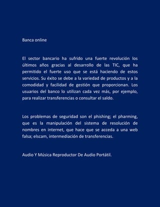 Banca online

El sector bancario ha sufrido una fuerte revolución los
últimos años gracias al desarrollo de las TIC, que ha
permitido el fuerte uso que se está haciendo de estos
servicios. Su éxito se debe a la variedad de productos y a la
comodidad y facilidad de gestión que proporcionan. Los
usuarios del banco lo utilizan cada vez más, por ejemplo,
para realizar transferencias o consultar el saldo.

Los problemas de seguridad son el phishing; el pharming,
que es la manipulación del sistema de resolución de
nombres en internet, que hace que se acceda a una web
falsa; elscam, intermediación de transferencias.

Audio Y Música Reproductor De Audio Portátil.

 
