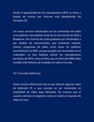 Desde la popularidad de los reproductores MP3, la venta o
bajada de música por internet está desplazando los
formatos CD.

Un nuevo servicio relacionado con los contenidos de audio
es el podcast, esta palabra viene de la contracción de iPod y
Broadcast. Son ficheros de audio grabados por aficionados o
por medios de comunicación, que contienen noticias,
música, programas de radio, entre otros. Se codifican
normalmente en MPS, aunque pueden ser escuchados en el
ordenador, es más habitual utilizar los reproductores
portátiles de MP3, como el iPod, que en abril del 2008 había
vendido 150 millones de unidades en todo el mundo.

TV Y Cine Alta Definición.

Como servicio diferencial está el que ofrecen algunas redes
de televisión IP, y que consiste en ver contenidos en
modalidad de vídeo bajo demanda. De manera que el
usuario controla el programa como si tuviera el aparato de
vídeo en casa.

 