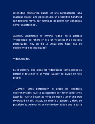 dispositivo electrónico puede ser una computadora, una
máquina árcade, una videoconsola, un dispositivo handheld
(un teléfono móvil, por ejemplo) los cuales son conocidos
como "plataformas".

Aunque, usualmente el término "video" en la palabra
"videojuego" se refiere en sí a un visualizador de gráficos
pasterizados, hoy en día se utiliza para hacer uso de
cualquier tipo de visualizador.

Video Jugador.

Es la persona que juega los videojuegos completándolos
parcial o totalmente. El video jugador se divide en tres
grupo:

Gamers: Estos pertenecen al grupo de jugadores
experimentados, que se caracterizan por llevar varios años
jugando, invertir bastantes horas de juego y tener una gran
diversidad en sus gustos, en cuanto a géneros y tipos de
plataformas. Además es un consumidor asiduo que le gusta

 