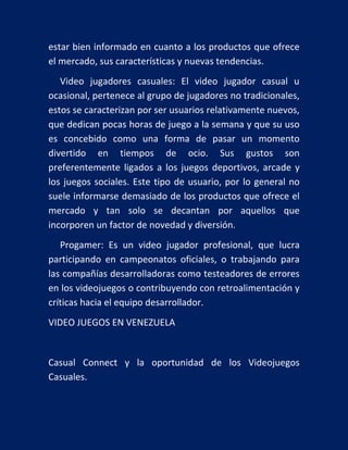 estar bien informado en cuanto a los productos que ofrece
el mercado, sus características y nuevas tendencias.
Video jugadores casuales: El video jugador casual u
ocasional, pertenece al grupo de jugadores no tradicionales,
estos se caracterizan por ser usuarios relativamente nuevos,
que dedican pocas horas de juego a la semana y que su uso
es concebido como una forma de pasar un momento
divertido en tiempos de ocio. Sus gustos son
preferentemente ligados a los juegos deportivos, arcade y
los juegos sociales. Este tipo de usuario, por lo general no
suele informarse demasiado de los productos que ofrece el
mercado y tan solo se decantan por aquellos que
incorporen un factor de novedad y diversión.
Progamer: Es un video jugador profesional, que lucra
participando en campeonatos oficiales, o trabajando para
las compañías desarrolladoras como testeadores de errores
en los videojuegos o contribuyendo con retroalimentación y
críticas hacia el equipo desarrollador.
VIDEO JUEGOS EN VENEZUELA

Casual Connect y la oportunidad de los Videojuegos
Casuales.

 