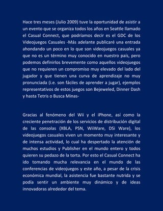 Hace tres meses (Julio 2009) tuve la oportunidad de asistir a
un evento que se organiza todos los años en Seattle llamado
el Casual Connect, que podríamos decir es el GDC de los
Videojuegos Casuales -Más adelante publicaré una entrada
ahondando un poco en lo que son videojuegos casuales ya
que no es un término muy conocido en nuestro país, pero
podemos definirlos brevemente como aquellos videojuegos
que no requieren un compromiso muy elevado del lado del
jugador y que tienen una curva de aprendizaje no muy
pronunciada (i.e. son fáciles de aprender a jugar), ejemplos
representativos de estos juegos son Bejeweled, Dinner Dash
y hasta Tetris o Busca Minas-

Gracias al fenómeno del Wii y el iPhone, así como la
creciente penetración de los servicios de distribución digital
de las consolas (XBLA, PSN, WiiWare, DSi Ware), los
videojuegos casuales viven un momento muy interesante y
de intensa actividad, lo cual ha despertado la atención de
muchos estudios y Publisher en el mundo entero y todos
quieren su pedazo de la torta. Por esto el Casual Connect ha
ido tomando mucha relevancia en el mundo de las
conferencias de videojuegos y este año, a pesar de la crisis
económica mundial, la asistencia fue bastante nutrida y se
podía sentir un ambiente muy dinámico y de ideas
innovadoras alrededor del tema.

 