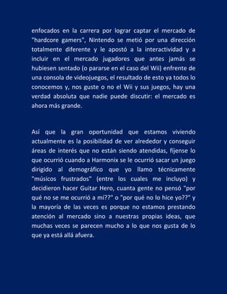 enfocados en la carrera por lograr captar el mercado de
"hardcore gamers", Nintendo se metió por una dirección
totalmente diferente y le apostó a la interactividad y a
incluir en el mercado jugadores que antes jamás se
hubiesen sentado (o pararse en el caso del Wii) enfrente de
una consola de videojuegos, el resultado de esto ya todos lo
conocemos y, nos guste o no el Wii y sus juegos, hay una
verdad absoluta que nadie puede discutir: el mercado es
ahora más grande.

Así que la gran oportunidad que estamos viviendo
actualmente es la posibilidad de ver alrededor y conseguir
áreas de interés que no están siendo atendidas, fíjense lo
que ocurrió cuando a Harmonix se le ocurrió sacar un juego
dirigido al demográfico que yo llamo técnicamente
"músicos frustrados" (entre los cuales me incluyo) y
decidieron hacer Guitar Hero, cuanta gente no pensó "por
qué no se me ocurrió a mí??" o "por qué no lo hice yo??" y
la mayoría de las veces es porque no estamos prestando
atención al mercado sino a nuestras propias ideas, que
muchas veces se parecen mucho a lo que nos gusta de lo
que ya está allá afuera.

 