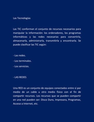 Las Tecnologías

Las TIC conforman el conjunto de recursos necesarios para
manipular la información: los ordenadores, los programas
informáticos y las redes necesarias para convertirla,
almacenarla, administrarla, transmitirla y encontrarla. Se
puede clasificar las TIC según:

- Las redes.
- Los terminales.
- Los servicios.

- LAS REDES

Una RED es un conjunto de equipos conectados entre sí por
medio de un cable u otro medio físico con el fin de
compartir recursos. Los recursos que se pueden compartir
en una red pueden ser: Disco Duro, Impresora, Programas,
Acceso a Internet, etc.

 