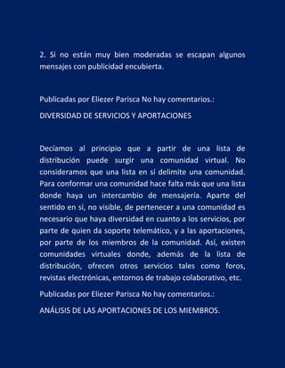 2. Si no están muy bien moderadas se escapan algunos
mensajes con publicidad encubierta.

Publicadas por Eliezer Parisca No hay comentarios.:
DIVERSIDAD DE SERVICIOS Y APORTACIONES

Decíamos al principio que a partir de una lista de
distribución puede surgir una comunidad virtual. No
consideramos que una lista en sí delimite una comunidad.
Para conformar una comunidad hace falta más que una lista
donde haya un intercambio de mensajería. Aparte del
sentido en sí, no visible, de pertenecer a una comunidad es
necesario que haya diversidad en cuanto a los servicios, por
parte de quien da soporte telemático, y a las aportaciones,
por parte de los miembros de la comunidad. Así, existen
comunidades virtuales donde, además de la lista de
distribución, ofrecen otros servicios tales como foros,
revistas electrónicas, entornos de trabajo colaborativo, etc.
Publicadas por Eliezer Parisca No hay comentarios.:
ANÁLISIS DE LAS APORTACIONES DE LOS MIEMBROS.

 