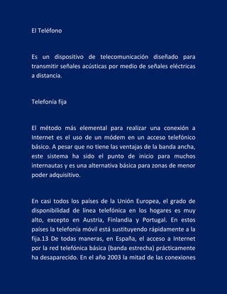 El Teléfono

Es un dispositivo de telecomunicación diseñado para
transmitir señales acústicas por medio de señales eléctricas
a distancia.

Telefonía fija

El método más elemental para realizar una conexión a
Internet es el uso de un módem en un acceso telefónico
básico. A pesar que no tiene las ventajas de la banda ancha,
este sistema ha sido el punto de inicio para muchos
internautas y es una alternativa básica para zonas de menor
poder adquisitivo.

En casi todos los países de la Unión Europea, el grado de
disponibilidad de línea telefónica en los hogares es muy
alto, excepto en Austria, Finlandia y Portugal. En estos
países la telefonía móvil está sustituyendo rápidamente a la
fija.13 De todas maneras, en España, el acceso a Internet
por la red telefónica básica (banda estrecha) prácticamente
ha desaparecido. En el año 2003 la mitad de las conexiones

 