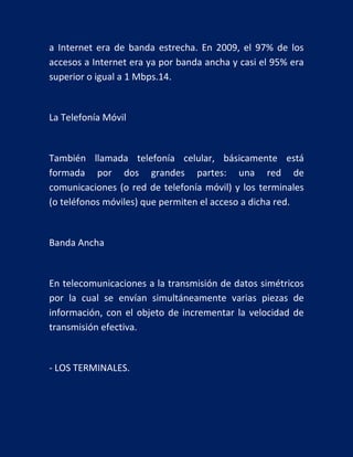 a Internet era de banda estrecha. En 2009, el 97% de los
accesos a Internet era ya por banda ancha y casi el 95% era
superior o igual a 1 Mbps.14.

La Telefonía Móvil

También llamada telefonía celular, básicamente está
formada por dos grandes partes: una red de
comunicaciones (o red de telefonía móvil) y los terminales
(o teléfonos móviles) que permiten el acceso a dicha red.

Banda Ancha

En telecomunicaciones a la transmisión de datos simétricos
por la cual se envían simultáneamente varias piezas de
información, con el objeto de incrementar la velocidad de
transmisión efectiva.

- LOS TERMINALES.

 