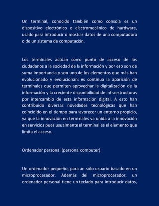 Un terminal, conocido también como consola es un
dispositivo electrónico o electromecánico de hardware,
usado para introducir o mostrar datos de una computadora
o de un sistema de computación.

Los terminales actúan como punto de acceso de los
ciudadanos a la sociedad de la información y por eso son de
suma importancia y son uno de los elementos que más han
evolucionado y evolucionan: es continua la aparición de
terminales que permiten aprovechar la digitalización de la
información y la creciente disponibilidad de infraestructuras
por intercambio de esta información digital. A esto han
contribuido diversas novedades tecnológicas que han
coincidido en el tiempo para favorecer un entorno propicio,
ya que la innovación en terminales va unida a la innovación
en servicios pues usualmente el terminal es el elemento que
limita el acceso.

Ordenador personal (personal computer)

Un ordenador pequeño, para un sólo usuario basado en un
microprocesador. Además del microprocesador, un
ordenador personal tiene un teclado para introducir datos,

 