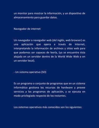 un monitor para mostrar la información, y un dispositivo de
almacenamiento para guardar datos.

Navegador de internet

Un navegador o navegador web (del inglés, web browser) es
una aplicación que opera a través de Internet,
interpretando la información de archivos y sitios web para
que podamos ser capaces de leerla, (ya se encuentre ésta
alojada en un servidor dentro de la World Wide Web o en
un servidor local).

- Un sistema operativo (SO)

Es un programa o conjunto de programas que en un sistema
informático gestiona los recursos de hardware y provee
servicios a los programas de aplicación, y se ejecuta en
modo privilegiado respecto de los restantes.

Los sistemas operativos más conocidos son los siguientes:

 