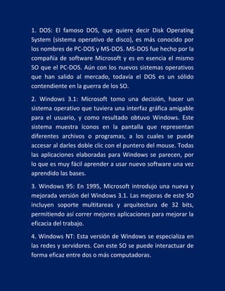 1. DOS: El famoso DOS, que quiere decir Disk Operating
System (sistema operativo de disco), es más conocido por
los nombres de PC-DOS y MS-DOS. MS-DOS fue hecho por la
compañía de software Microsoft y es en esencia el mismo
SO que el PC-DOS. Aún con los nuevos sistemas operativos
que han salido al mercado, todavía el DOS es un sólido
contendiente en la guerra de los SO.
2. Windows 3.1: Microsoft tomo una decisión, hacer un
sistema operativo que tuviera una interfaz gráfica amigable
para el usuario, y como resultado obtuvo Windows. Este
sistema muestra íconos en la pantalla que representan
diferentes archivos o programas, a los cuales se puede
accesar al darles doble clic con el puntero del mouse. Todas
las aplicaciones elaboradas para Windows se parecen, por
lo que es muy fácil aprender a usar nuevo software una vez
aprendido las bases.
3. Windows 95: En 1995, Microsoft introdujo una nueva y
mejorada versión del Windows 3.1. Las mejoras de este SO
incluyen soporte multitareas y arquitectura de 32 bits,
permitiendo así correr mejores aplicaciones para mejorar la
eficacia del trabajo.
4. Windows NT: Esta versión de Windows se especializa en
las redes y servidores. Con este SO se puede interactuar de
forma eficaz entre dos o más computadoras.

 