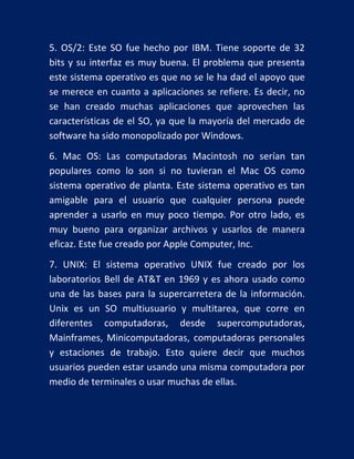 5. OS/2: Este SO fue hecho por IBM. Tiene soporte de 32
bits y su interfaz es muy buena. El problema que presenta
este sistema operativo es que no se le ha dad el apoyo que
se merece en cuanto a aplicaciones se refiere. Es decir, no
se han creado muchas aplicaciones que aprovechen las
características de el SO, ya que la mayoría del mercado de
software ha sido monopolizado por Windows.
6. Mac OS: Las computadoras Macintosh no serían tan
populares como lo son si no tuvieran el Mac OS como
sistema operativo de planta. Este sistema operativo es tan
amigable para el usuario que cualquier persona puede
aprender a usarlo en muy poco tiempo. Por otro lado, es
muy bueno para organizar archivos y usarlos de manera
eficaz. Este fue creado por Apple Computer, Inc.
7. UNIX: El sistema operativo UNIX fue creado por los
laboratorios Bell de AT&T en 1969 y es ahora usado como
una de las bases para la supercarretera de la información.
Unix es un SO multiusuario y multitarea, que corre en
diferentes computadoras, desde supercomputadoras,
Mainframes, Minicomputadoras, computadoras personales
y estaciones de trabajo. Esto quiere decir que muchos
usuarios pueden estar usando una misma computadora por
medio de terminales o usar muchas de ellas.

 