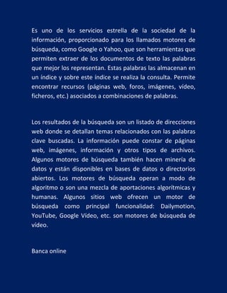 Es uno de los servicios estrella de la sociedad de la
información, proporcionado para los llamados motores de
búsqueda, como Google o Yahoo, que son herramientas que
permiten extraer de los documentos de texto las palabras
que mejor los representan. Estas palabras las almacenan en
un índice y sobre este índice se realiza la consulta. Permite
encontrar recursos (páginas web, foros, imágenes, vídeo,
ficheros, etc.) asociados a combinaciones de palabras.

Los resultados de la búsqueda son un listado de direcciones
web donde se detallan temas relacionados con las palabras
clave buscadas. La información puede constar de páginas
web, imágenes, información y otros tipos de archivos.
Algunos motores de búsqueda también hacen minería de
datos y están disponibles en bases de datos o directorios
abiertos. Los motores de búsqueda operan a modo de
algoritmo o son una mezcla de aportaciones algorítmicas y
humanas. Algunos sitios web ofrecen un motor de
búsqueda como principal funcionalidad: Dailymotion,
YouTube, Google Vídeo, etc. son motores de búsqueda de
vídeo.

Banca online

 