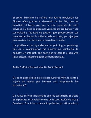 El sector bancario ha sufrido una fuerte revolución los
últimos años gracias al desarrollo de las TIC, que ha
permitido el fuerte uso que se está haciendo de estos
servicios. Su éxito se debe a la variedad de productos y a la
comodidad y facilidad de gestión que proporcionan. Los
usuarios del banco lo utilizan cada vez más, por ejemplo,
para realizar transferencias o consultar el saldo.
Los problemas de seguridad son el phishing; el pharming,
que es la manipulación del sistema de resolución de
nombres en internet, que hace que se acceda a una web
falsa; elscam, intermediación de transferencias.

Audio Y Música Reproductor De Audio Portátil.

Desde la popularidad de los reproductores MP3, la venta o
bajada de música por internet está desplazando los
formatos CD.

Un nuevo servicio relacionado con los contenidos de audio
es el podcast, esta palabra viene de la contracción de iPod y
Broadcast. Son ficheros de audio grabados por aficionados o

 