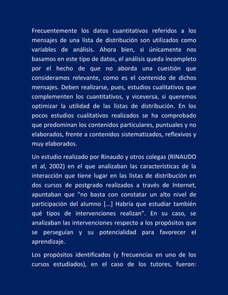 Frecuentemente los datos cuantitativos referidos a los
mensajes de una lista de distribución son utilizados como
variables de análisis. Ahora bien, si únicamente nos
basamos en este tipo de datos, el análisis queda incompleto
por el hecho de que no aborda una cuestión que
consideramos relevante, como es el contenido de dichos
mensajes. Deben realizarse, pues, estudios cualitativos que
complementen los cuantitativos, y viceversa, si queremos
optimizar la utilidad de las listas de distribución. En los
pocos estudios cualitativos realizados se ha comprobado
que predominan los contenidos particulares, puntuales y no
elaborados, frente a contenidos sistematizados, reflexivos y
muy elaborados.
Un estudio realizado por Rinaudo y otros colegas (RINAUDO
et al, 2002) en el que analizaban las características de la
interacción que tiene lugar en las listas de distribución en
dos cursos de postgrado realizados a través de Internet,
apuntaban que "no basta con constatar un alto nivel de
participación del alumno [...] Habría que estudiar también
qué tipos de intervenciones realizan". En su caso, se
analizaban las intervenciones respecto a los propósitos que
se perseguían y su potencialidad para favorecer el
aprendizaje.
Los propósitos identificados (y frecuencias en uno de los
cursos estudiados), en el caso de los tutores, fueron:

 