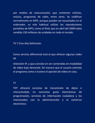 por medios de comunicación, que contienen noticias,
música, programas de radio, entre otros. Se codifican
normalmente en MPS, aunque pueden ser escuchados en el
ordenador, es más habitual utilizar los reproductores
portátiles de MP3, como el iPod, que en abril del 2008 había
vendido 150 millones de unidades en todo el mundo.

TV Y Cine Alta Definición.

Como servicio diferencial está el que ofrecen algunas redes
de
televisión IP, y que consiste en ver contenidos en modalidad
de vídeo bajo demanda. De manera que el usuario controla
el programa como si tuviera el aparato de vídeo en casa.

La
TDT ofrecerá servicios de transmisión de datos e
interactividad, en concretas guías electrónicas de
programación, servicios de información ciudadana y los
relacionados con la administración y el comercio
electrónico.

 