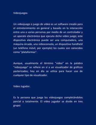 Videojuegos

Un videojuego o juego de vídeo es un software creado para
el entretenimiento en general y basado en la interacción
entre una o varias personas por medio de un controlador y
un aparato electrónico que ejecuta dicho vídeo juego; este
dispositivo electrónico puede ser una computadora, una
máquina árcade, una videoconsola, un dispositivo handheld
(un teléfono móvil, por ejemplo) los cuales son conocidos
como "plataformas".

Aunque, usualmente el término "video" en la palabra
"videojuego" se refiere en sí a un visualizador de gráficos
pasterizados, hoy en día se utiliza para hacer uso de
cualquier tipo de visualizador.

Video Jugador.

Es la persona que juega los videojuegos completándolos
parcial o totalmente. El video jugador se divide en tres
grupo:

 