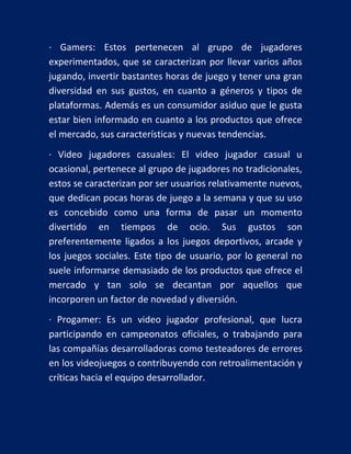 · Gamers: Estos pertenecen al grupo de jugadores
experimentados, que se caracterizan por llevar varios años
jugando, invertir bastantes horas de juego y tener una gran
diversidad en sus gustos, en cuanto a géneros y tipos de
plataformas. Además es un consumidor asiduo que le gusta
estar bien informado en cuanto a los productos que ofrece
el mercado, sus características y nuevas tendencias.
· Video jugadores casuales: El video jugador casual u
ocasional, pertenece al grupo de jugadores no tradicionales,
estos se caracterizan por ser usuarios relativamente nuevos,
que dedican pocas horas de juego a la semana y que su uso
es concebido como una forma de pasar un momento
divertido en tiempos de ocio. Sus gustos son
preferentemente ligados a los juegos deportivos, arcade y
los juegos sociales. Este tipo de usuario, por lo general no
suele informarse demasiado de los productos que ofrece el
mercado y tan solo se decantan por aquellos que
incorporen un factor de novedad y diversión.
· Progamer: Es un video jugador profesional, que lucra
participando en campeonatos oficiales, o trabajando para
las compañías desarrolladoras como testeadores de errores
en los videojuegos o contribuyendo con retroalimentación y
críticas hacia el equipo desarrollador.

 
