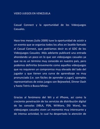 VIDEO JUEGOS EN VENEZUELA

Casual Connect y la oportunidad de los Videojuegos
Casuales.

Hace tres meses (Julio 2009) tuve la oportunidad de asistir a
un evento que se organiza todos los años en Seattle llamado
el Casual Connect, que podríamos decir es el GDC de los
Videojuegos Casuales -Más adelante publicaré una entrada
ahondando un poco en lo que son videojuegos casuales ya
que no es un término muy conocido en nuestro país, pero
podemos definirlos brevemente como aquellos videojuegos
que no requieren un compromiso muy elevado del lado del
jugador y que tienen una curva de aprendizaje no muy
pronunciada (i.e. son fáciles de aprender a jugar), ejemplos
representativos de estos juegos son Bejeweled, Dinner Dash
y hasta Tetris o Busca Minas-

Gracias al fenómeno del Wii y el iPhone, así como la
creciente penetración de los servicios de distribución digital
de las consolas (XBLA, PSN, WiiWare, DSi Ware), los
videojuegos casuales viven un momento muy interesante y
de intensa actividad, lo cual ha despertado la atención de

 