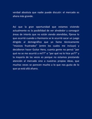 verdad absoluta que nadie puede discutir: el mercado es
ahora más grande.

Así que la gran oportunidad que estamos viviendo
actualmente es la posibilidad de ver alrededor y conseguir
áreas de interés que no están siendo atendidas, fíjense lo
que ocurrió cuando a Harmonix se le ocurrió sacar un juego
dirigido al demográfico que yo llamo técnicamente
"músicos frustrados" (entre los cuales me incluyo) y
decidieron hacer Guitar Hero, cuanta gente no pensó "por
qué no se me ocurrió a mí??" o "por qué no lo hice yo??" y
la mayoría de las veces es porque no estamos prestando
atención al mercado sino a nuestras propias ideas, que
muchas veces se parecen mucho a lo que nos gusta de lo
que ya está allá afuera.

 