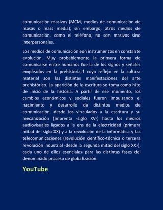 comunicación masivos (MCM, medios de comunicación de
masas o mass media); sin embargo, otros medios de
comunicación, como el teléfono, no son masivos sino
interpersonales.
Los medios de comunicación son instrumentos en constante
evolución. Muy probablemente la primera forma de
comunicarse entre humanos fue la de los signos y señales
empleados en la prehistoria,1 cuyo reflejo en la cultura
material son las distintas manifestaciones del arte
prehistórico. La aparición de la escritura se toma como hito
de inicio de la historia. A partir de ese momento, los
cambios económicos y sociales fueron impulsando el
nacimiento y desarrollo de distintos medios de
comunicación, desde los vinculados a la escritura y su
mecanización (imprenta -siglo XV-) hasta los medios
audiovisuales ligados a la era de la electricidad (primera
mitad del siglo XX) y a la revolución de la informática y las
telecomunicaciones (revolución científico-técnica o tercera
revolución industrial -desde la segunda mitad del siglo XX-),
cada uno de ellos esenciales para las distintas fases del
denominado proceso de globalización.

YouTube

 