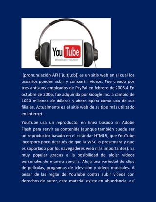 (pronunciación AFI [ˈjuːtjuːb]) es un sitio web en el cual los
usuarios pueden subir y compartir vídeos. Fue creado por
tres antiguos empleados de PayPal en febrero de 2005.4 En
octubre de 2006, fue adquirido por Google Inc. a cambio de
1650 millones de dólares y ahora opera como una de sus
filiales. Actualmente es el sitio web de su tipo más utilizado
en internet.
YouTube usa un reproductor en línea basado en Adobe
Flash para servir su contenido (aunque también puede ser
un reproductor basado en el estándar HTML5, que YouTube
incorporó poco después de que la W3C lo presentara y que
es soportado por los navegadores web más importantes). Es
muy popular gracias a la posibilidad de alojar vídeos
personales de manera sencilla. Aloja una variedad de clips
de películas, programas de televisión y vídeos musicales. A
pesar de las reglas de YouTube contra subir vídeos con
derechos de autor, este material existe en abundancia, así

 