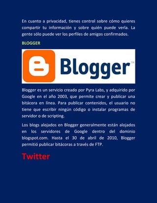 En cuanto a privacidad, tienes control sobre cómo quieres
compartir tu información y sobre quién puede verla. La
gente sólo puede ver los perfiles de amigos confirmados.
BLOGGER

Blogger es un servicio creado por Pyra Labs, y adquirido por
Google en el año 2003, que permite crear y publicar una
bitácora en línea. Para publicar contenidos, el usuario no
tiene que escribir ningún código o instalar programas de
servidor o de scripting.
Los blogs alojados en Blogger generalmente están alojados
en los servidores de Google dentro del dominio
blogspot.com. Hasta el 30 de abril de 2010, Blogger
permitió publicar bitácoras a través de FTP.

Twitter

 