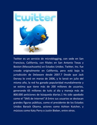Twitter es un servicio de microblogging, con sede en San
Francisco, California, con filiales en San Antonio Texas y
Boston (Massachusetts) en Estados Unidos. Twitter, Inc. fue
creado originalmente en California, pero está bajo la
jurisdicción de Delaware desde 2007.7 Desde que Jack
Dorsey lo creó en marzo de 2006, y lo lanzó en julio del
mismo año, la red ha ganado popularidad mundialmente y
se estima que tiene más de 200 millones de usuarios,
generando 65 millones de tuits al día y maneja más de
800.000 peticiones de búsqueda diarias.1 Ha sido apodado
como el "SMS de Internet".8 Entre sus usuarios se destacan
grandes figuras públicas, como el presidente de los Estados
Unidos Barack Obama, actores como Ashton Kutcher, y
músicos como Katy Perry o Justin Bieber, entre otros.

 