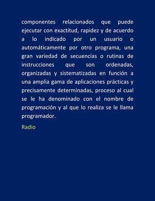 componentes relacionados que puede
ejecutar con exactitud, rapidez y de acuerdo
a lo indicado por un usuario o
automáticamente por otro programa, una
gran variedad de secuencias o rutinas de
instrucciones
que
son
ordenadas,
organizadas y sistematizadas en función a
una amplia gama de aplicaciones prácticas y
precisamente determinadas, proceso al cual
se le ha denominado con el nombre de
programación y al que lo realiza se le llama
programador.
Radio

 